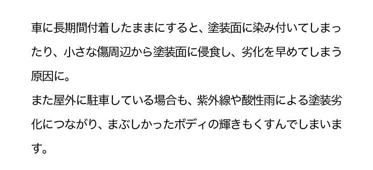 車に長期間付着したままにすると、塗装面に染み付いてしまったり、小さな傷周辺から塗装面に侵食し、劣化を早めてしまう原因に。また屋外に駐車している場合も、紫外線や酸性雨による塗装劣化につながり、まぶしかったボディの輝きもくすんでしまいます。