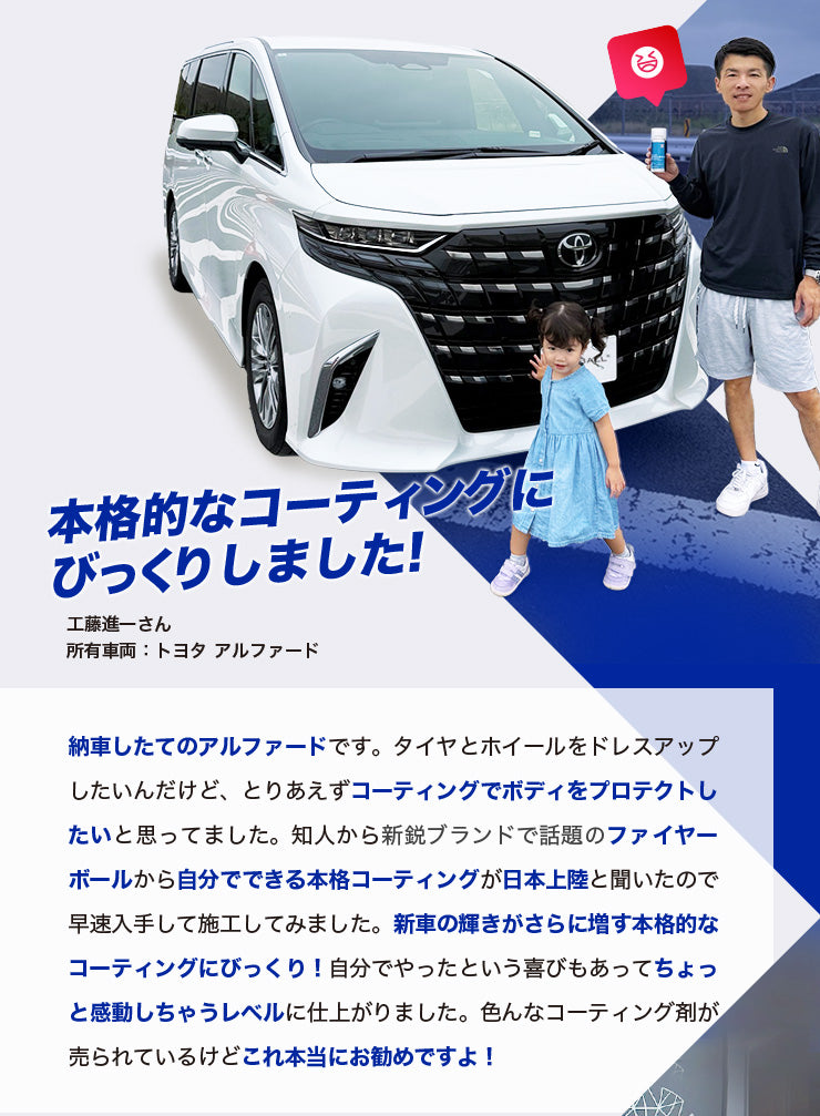 本格的なコーティングにびっくりしました! 工藤進一さん 所有車両：トヨタ アルファード 納車したてのアルファードです。タイヤとホイールをドレスアップしたいんだけど、とりあえずコーティングでボディをプロテクトしたいと思ってました。知人から新鋭ブランドで話題のファイヤーボールから自分でできる本格コーティングが日本上陸と聞いたので早速入手して施工してみました。新車の輝きがさらに増す本格的なコーティングにびっくり！自分でやったという喜びもあってちょっと感動しちゃうレベルに仕上がりました。色んなコーティング剤が売られているけどこれ本当にお勧めですよ！