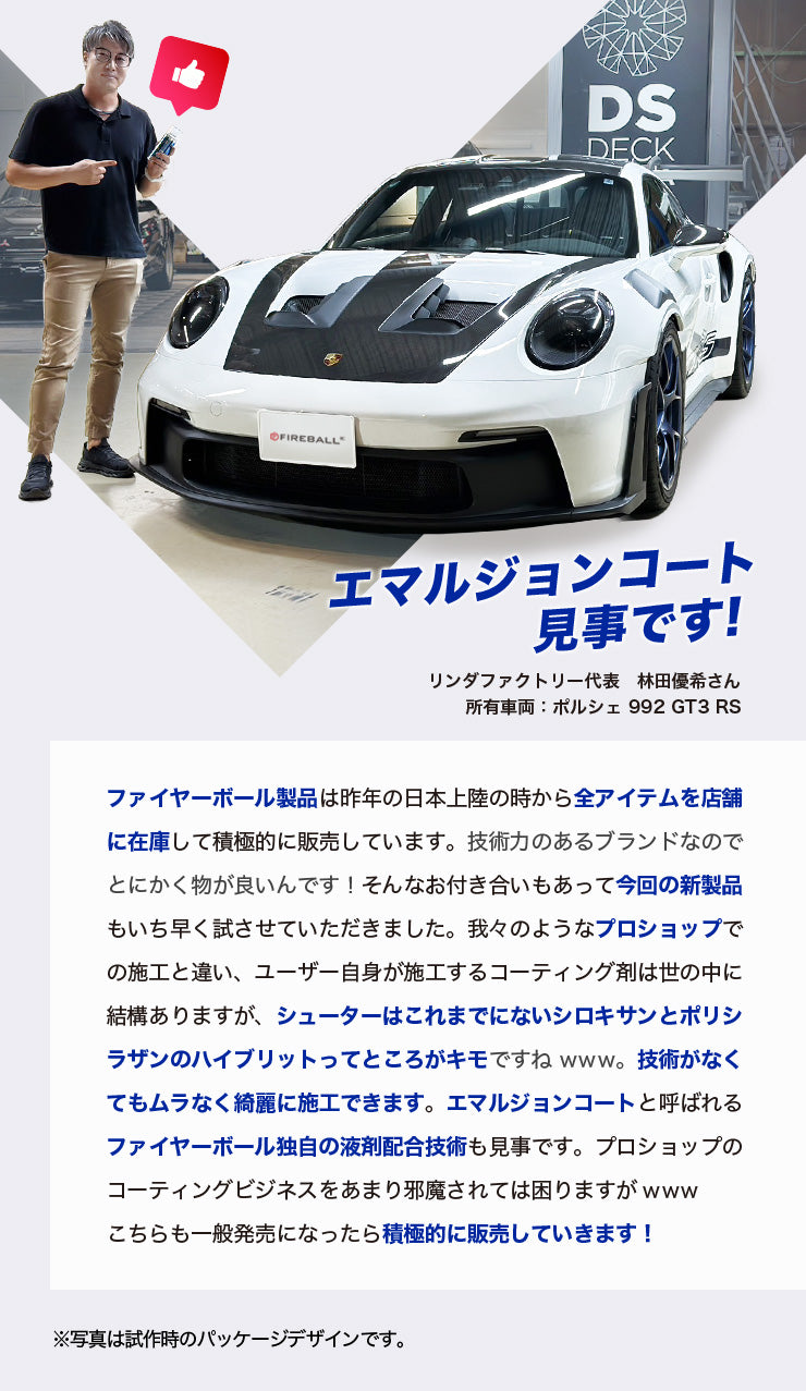 エマルジョンコート見事です! リンダファクトリー代表　林田優希さん 所有車両：ポルシェ 992 GT3 RS ファイヤーボール製品は昨年の日本上陸の時から全アイテムを店舗に在庫して積極的に販売しています。技術力のあるブランドなのでとにかく物が良いんです！そんなお付き合いもあって今回の新製品もいち早く試させていただきました。我々のようなプロショップでの施工と違い、ユーザー自身が施工するコーティング剤は世の中に結構ありますが、シューターはこれまでにないシロキサンとポリシラザンのハイブリットってところがキモですねwww。技術がなくてもムラなく綺麗に施工できます。エマルジョンコートと呼ばれるファイヤーボール独自の液剤配合技術も見事です。プロショップのコーティングビジネスをあまり邪魔されては困りますがwww こちらも一般発売になったら積極的に販売していきます！ ※写真は試作時のパッケージデザインです。