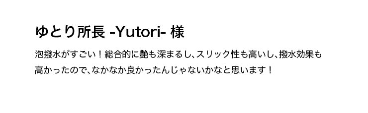 ゆとり所長 -Yutori- 様 泡撥水がすごい！総合的に艶も深まるし、スリック性も高いし、撥水効果も高かったので、なかなか良かったんじゃないかなと思います！